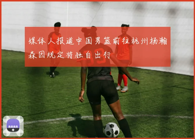 媒体人报道中国男篮前往杭州杨瀚森因规定将独自出行