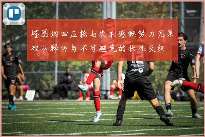 塔图姆回应抢七失利感慨努力无果难以释怀与不可避免的状况交织