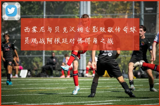 西蒙尼与贝克汉姆合影致敬传奇球员观战阿根廷对佛得角之战