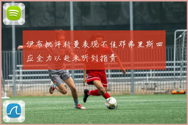 伊布批评科曼表现不佳邓弗里斯回应全力以赴未听到指责