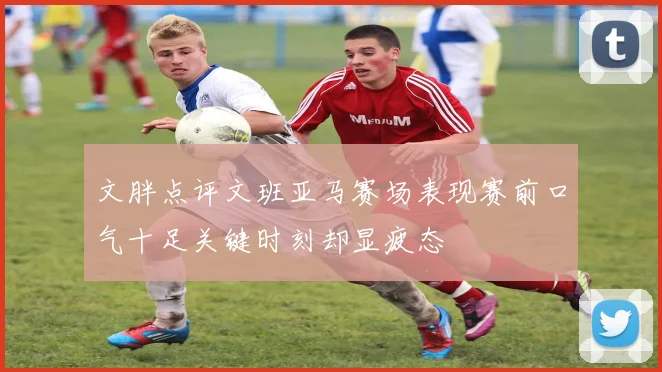 文胖点评文班亚马赛场表现赛前口气十足关键时刻却显疲态