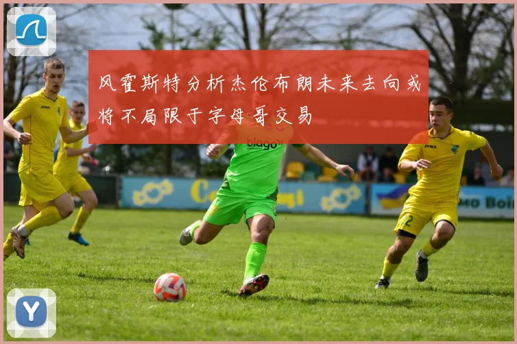 风霍斯特分析杰伦布朗未来去向或将不局限于字母哥交易