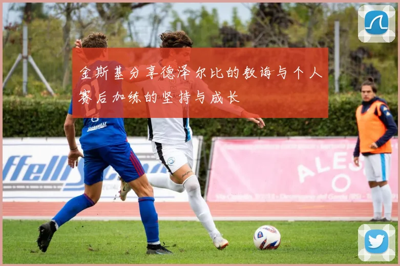 金斯基分享德泽尔比的教诲与个人赛后加练的坚持与成长