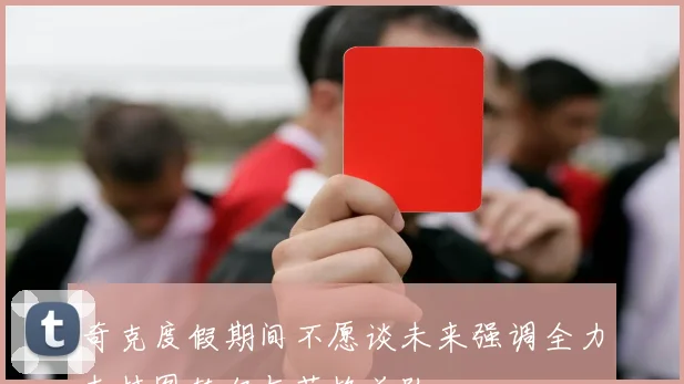 奇克度假期间不愿谈未来强调全力支持图赫尔与英格兰队