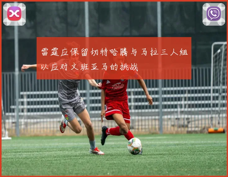 雷霆应保留切特哈腾与马拉三人组以应对文班亚马的挑战