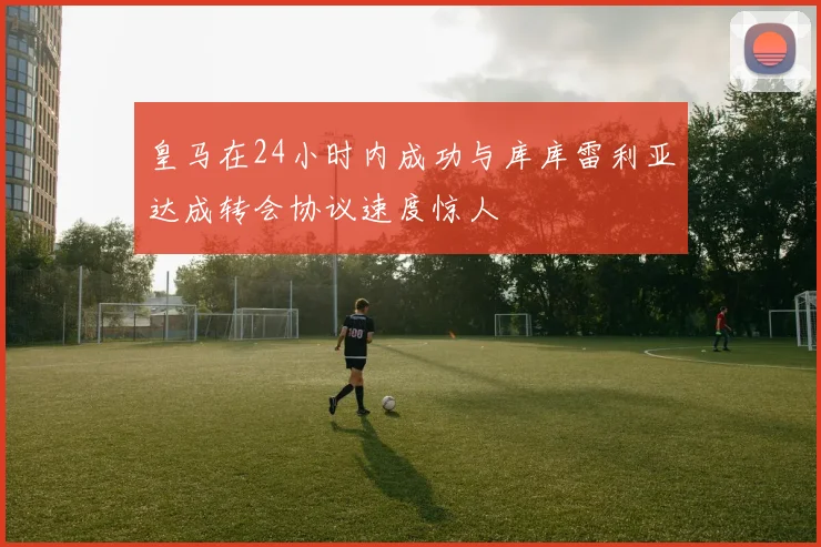 皇马在24小时内成功与库库雷利亚达成转会协议速度惊人
