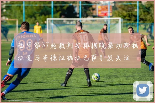 西甲第37轮裁判安排揭晓桑切斯执法皇马夸德拉执法巴萨引发关注